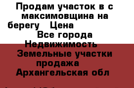 Продам участок в с.максимовщина на берегу › Цена ­ 1 000 000 - Все города Недвижимость » Земельные участки продажа   . Архангельская обл.